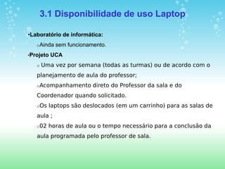 3.1 Disponibilidade de uso Laptop

•Laboratório de informática:
   oAinda   sem funcionamento.
•Projeto   UCA
   o   Uma vez por semana (todas as turmas) ou de acordo com o
   planejamento de aula do professor;
   oAcompanhamento       direto do Professor da sala e do
   Coordenador quando solicitado.
   oOs   laptops são deslocados (em um carrinho) para as salas de
   aula ;
   o02   horas de aula ou o tempo necessário para a conclusão da
   aula programada pelo professor de sala.
 