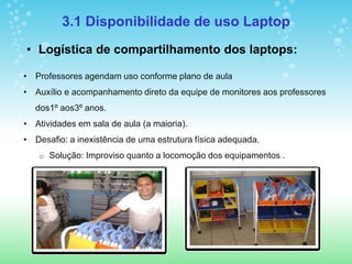 3.1 Disponibilidade de uso Laptop
• Logística de compartilhamento dos laptops:

• Professores agendam uso conforme plano de aula
• Auxílio e acompanhamento direto da equipe de monitores aos professores
  dos1º aos3º anos.
• Atividades em sala de aula (a maioria).
• Desafio: a inexistência de uma estrutura física adequada.
   o   Solução: Improviso quanto a locomoção dos equipamentos .
 
