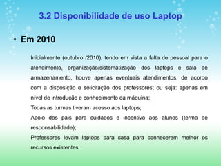 3.2 Disponibilidade de uso Laptop

• Em 2010

   Inicialmente (outubro /2010), tendo em vista a falta de pessoal para o
   atendimento, organização/sistematização dos laptops e sala de
   armazenamento, houve apenas eventuais atendimentos, de acordo
   com a disposição e solicitação dos professores; ou seja: apenas em
   nível de introdução e conhecimento da máquina;
   Todas as turmas tiveram acesso aos laptops;
   Apoio dos pais para cuidados e incentivo aos alunos (termo de
   responsabilidade);
   Professores levam laptops para casa para conhecerem melhor os
   recursos existentes.
 