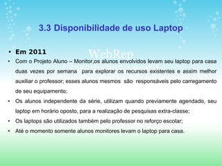 3.3 Disponibilidade de uso Laptop

• Em 2011
•
                               WebRep levam seu laptop para casa
    Com o Projeto Aluno – Monitor,os alunos envolvidos
                     Classificação geral
    duas vezes por semana para explorar os recursos existentes e assim melhor
    auxiliar o professor; esses alunos mesmos são responsáveis pelo carregamento
    de seu equipamento;
• Os alunos independente da série, utilizam quando previamente agendado, seu
    laptop em horário oposto, para a realização de pesquisas extra-classe;
• Os laptops são utilizados também pelo professor no reforço escolar;
• Até o momento somente alunos monitores levam o laptop para casa.
 