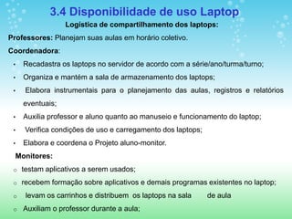 3.4 Disponibilidade de uso Laptop
                  Logística de compartilhamento dos laptops:
Professores: Planejam suas aulas em horário coletivo.
Coordenadora:
 •   Recadastra os laptops no servidor de acordo com a série/ano/turma/turno;
 •   Organiza e mantém a sala de armazenamento dos laptops;
 •    Elabora instrumentais para o planejamento das aulas, registros e relatórios
     eventuais;
 •   Auxilia professor e aluno quanto ao manuseio e funcionamento do laptop;
 •    Verifica condições de uso e carregamento dos laptops;
 •   Elabora e coordena o Projeto aluno-monitor.
  Monitores:
 o   testam aplicativos a serem usados;
 o   recebem formação sobre aplicativos e demais programas existentes no laptop;
 o    levam os carrinhos e distribuem os laptops na sala      de aula
 o   Auxiliam o professor durante a aula;
 
