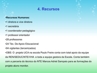 4. Recursos

•Recursos Humanos:
•1 diretora e vice diretora
•1 secretária
•1 coordenador pedagógico
•1 professor orientador
•28 professores
•24 Téc. De Apoio Educacional
•04 vigilantes (terceirizados)
•OBS: O projeto UCA na escola Paulo Freire conta com total apoio da equipe
da REN/SEDUC/NTE/VHA e toda a equipe gestora da Escola. Conta também
com a parceria do técnico do NTE Marcos Adriel Sampaio para as formações do
projeto aluno monitor.
 