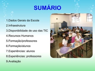 SUMÁRIO
1.Dados Gerais da Escola
2.Infraestrutura
3.Disponibilidade de uso das TIC
4.Recursos Humanos
5.Formação/professores
6.Formação/alunos
7.Experiências: alunos
8.Experiências: professores
9.Avaliação
 