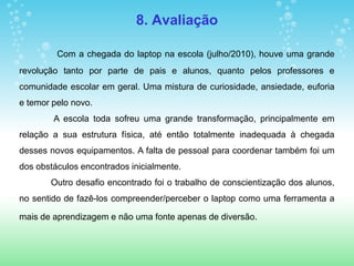 8. Avaliação

         Com a chegada do laptop na escola (julho/2010), houve uma grande
revolução tanto por parte de pais e alunos, quanto pelos professores e
comunidade escolar em geral. Uma mistura de curiosidade, ansiedade, euforia
e temor pelo novo.
        A escola toda sofreu uma grande transformação, principalmente em
relação a sua estrutura física, até então totalmente inadequada à chegada
desses novos equipamentos. A falta de pessoal para coordenar também foi um
dos obstáculos encontrados inicialmente.
       Outro desafio encontrado foi o trabalho de conscientização dos alunos,
no sentido de fazê-los compreender/perceber o laptop como uma ferramenta a

mais de aprendizagem e não uma fonte apenas de diversão.
 