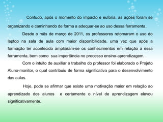 Contudo, após o momento do impacto e euforia, as ações foram se

organizando e caminhando de forma a adequar-se ao uso dessa ferramenta.
        Desde o mês de março de 2011, os professores retomaram o uso do
laptop na sala de aula com maior disponibilidade, uma vez que após a
formação ter acontecido ampliaram-se os conhecimentos em relação a essa
ferramenta, bem como sua importância no processo ensino-aprendizagem.
        Com o intuito de auxiliar o trabalho do professor foi elaborado o Projeto
Aluno-monitor, o qual contribuiu de forma significativa para o desenvolvimento
das aulas.

        Hoje, pode se afirmar que existe uma motivação maior em relação ao
aprendizado dos alunos       e certamente o nível de aprendizagem elevou
significativamente.
 