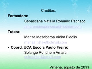 Créditos:
Formadora:
          Sebastiana Natália Romano Pacheco
         tianaromanoprincesa@hotmail.com
Tutora:
          Mariza Mezabarba Vieira Fidelis
          marisa_vha@hotmail.com
• Coord. UCA Escola Paulo Freire:
          Solange Rohdhem Amaral
          solrodhen@gmail.com

                       Vilhena, agosto de 2011
 