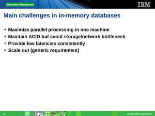 Main challenges in in-memory databases
Maximize parallel processing in one machine
Maintain ACID but avoid storage/network bottleneck
Provide low latencies consistently
Scale out (generic requirement)

10

© 2012 IBM Corporation

 