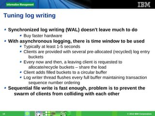 Tuning log writing
Synchronized log writing (WAL) doesn't leave much to do
Buy faster hardware

With asynchronous logging, there is time window to be used
Typically at least 1-5 seconds
Clients are provided with several pre-allocated (recycled) log entry
buckets
Every now and then, a leaving client is requested to
allocate/recycle buckets – share the load
Client adds filled buckets to a circular buffer
Log writer thread flushes every full buffer maintaining transaction
sequence number ordering

Sequential file write is fast enough, problem is to prevent the
swarm of clients from colliding with each other

14

© 2012 IBM Corporation

 