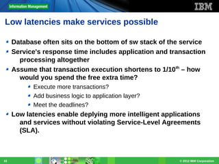 Low latencies make services possible
Database often sits on the bottom of sw stack of the service
Service's response time includes application and transaction
processing altogether
Assume that transaction execution shortens to 1/10th – how
would you spend the free extra time?
Execute more transactions?
Add business logic to application layer?
Meet the deadlines?

Low latencies enable deplying more intelligent applications
and services without violating Service-Level Agreements
(SLA).

16

© 2012 IBM Corporation

 