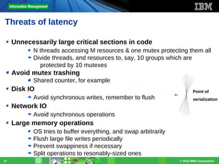 Threats of latency
Unnecessarily large critical sections in code
N threads accessing M resources & one mutex protecting them all
Divide threads, and resources to, say, 10 groups which are
protected by 10 mutexes

Avoid mutex trashing
Shared counter, for example

Disk IO
Avoid synchronous writes, remember to flush

Point of
serialization

Network IO
Avoid synchronous operations

Large memory operations
OS tries to buffer everything, and swap arbitrarily
Flush large file writes periodically
Prevent swappiness if necessary
Split operations to resonably-sized ones
17

© 2012 IBM Corporation

 