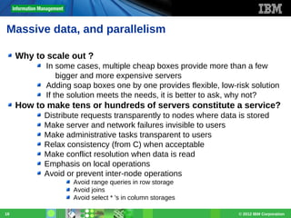 Massive data, and parallelism
Why to scale out ?
In some cases, multiple cheap boxes provide more than a few
bigger and more expensive servers
Adding soap boxes one by one provides flexible, low-risk solution
If the solution meets the needs, it is better to ask, why not?

How to make tens or hundreds of servers constitute a service?
Distribute requests transparently to nodes where data is stored
Make server and network failures invisible to users
Make administrative tasks transparent to users
Relax consistency (from C) when acceptable
Make conflict resolution when data is read
Emphasis on local operations
Avoid or prevent inter-node operations
Avoid range queries in row storage
Avoid joins
Avoid select * 's in column storages
18

© 2012 IBM Corporation

 