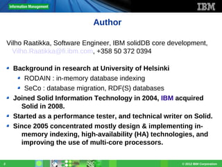 Author
Vilho Raatikka, Software Engineer, IBM solidDB core development,
Vilho.Raatikka@fi.ibm.com, +358 50 372 0394
Background in research at University of Helsinki
RODAIN : in-memory database indexing
SeCo : database migration, RDF(S) databases
Joined Solid Information Technology in 2004, IBM acquired
Solid in 2008.
Started as a performance tester, and technical writer on Solid.
Since 2005 concentrated mostly design & implementing inmemory indexing, high-availability (HA) technologies, and
improving the use of multi-core processors.
2

© 2012 IBM Corporation

 