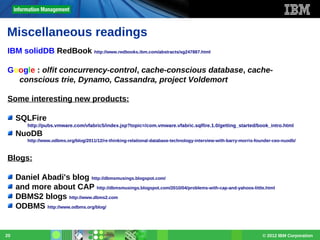 Miscellaneous readings
IBM solidDB RedBook http://www.redbooks.ibm.com/abstracts/sg247887.html
Google : olfit concurrency-control, cache-conscious database, cacheconscious trie, Dynamo, Cassandra, project Voldemort
Some interesting new products:
SQLFire
http://pubs.vmware.com/vfabric5/index.jsp?topic=/com.vmware.vfabric.sqlfire.1.0/getting_started/book_intro.html

NuoDB
http://www.odbms.org/blog/2011/12/re-thinking-relational-database-technology-interview-with-barry-morris-founder-ceo-nuodb/

Blogs:
Daniel Abadi's blog http://dbmsmusings.blogspot.com/
and more about CAP http://dbmsmusings.blogspot.com/2010/04/problems-with-cap-and-yahoos-little.html
DBMS2 blogs http://www.dbms2.com
ODBMS http://www.odbms.org/blog/

20

© 2012 IBM Corporation

 