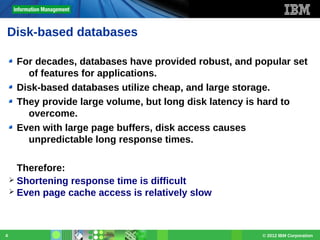 Disk-based databases
For decades, databases have provided robust, and popular set
of features for applications.
Disk-based databases utilize cheap, and large storage.
They provide large volume, but long disk latency is hard to
overcome.
Even with large page buffers, disk access causes
unpredictable long response times.
Therefore:
➢ Shortening response time is difficult
➢ Even page cache access is relatively slow

4

© 2012 IBM Corporation

 