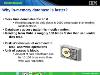 Why in-memory database is faster?
Seek time dominates the cost
Reading sequential disk blocks is 1000 times faster than reading
random blocks.

Database's access pattern is mostly random.
Reading from RAM is roughly 100 times faster than sequential
disk read.
Disk I/O involves lot overhead to
read, and write operations
Unit of access is block.
Amount of data transferred can
be 10-100 times more than
what was requested.

8

© 2012 IBM Corporation

 