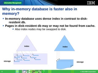 Why in-memory database is faster also in
memory?
In-memory database uses dense index in contrast to diskresident db.
Pages in disk-resident db may or may not be found from cache.
Also index nodes may be swapped to disk.

index

storage

9

index

storage

© 2012 IBM Corporation

 