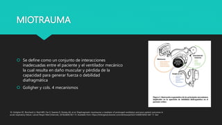 MIOTRAUMA
 Se define como un conjunto de interacciones
inadecuadas entre el paciente y el ventilador mecánico
la cual resulta en daño muscular y pérdida de la
capacidad para generar fuerza o debilidad
diafragmática
 Goligher y cols. 4 mecanismos
10. Goligher EC, Brochard LJ, Reid WD, Fan E, Saarela O, Slutsky AS, et al. Diaphragmatic myotrauma: a mediator of prolonged ventilation and poor patient outcomes in
acute respiratory failure. Lancet Respir Med [Internet]. 2018;2600(18):1–9. Available from: https://linkinghub.elsevier.com/retrieve/pii/S2213260018303 667 11. Gol
 