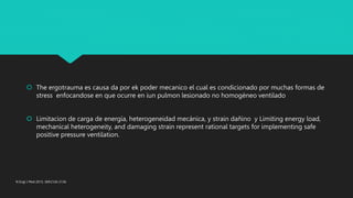  The ergotrauma es causa da por ek poder mecanico el cual es condicionado por muchas formas de
stress enfocandose en que ocurre en iun pulmon lesionado no homogèneo ventilado
 Limitacion de carga de energía, heterogeneidad mecánica, y strain dañino y Limiting energy load,
mechanical heterogeneity, and damaging strain represent rational targets for implementing safe
positive pressure ventilation.
N Engl J Med 2013; 369:2126-2136
 