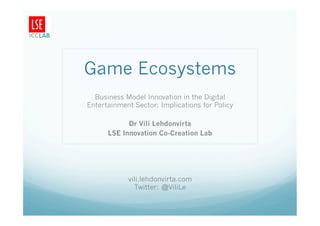 Game Ecosystems
  Business Model Innovation in the Digital
Entertainment Sector: Implications for Policy

            Dr Vili Lehdonvirta
      LSE Innovation Co-Creation Lab




            vili.lehdonvirta.com
              Twitter: @ViliLe
 