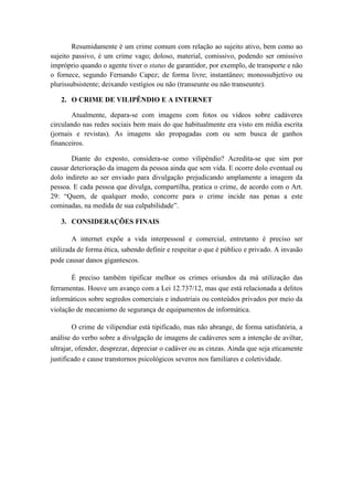 Resumidamente é um crime comum com relação ao sujeito ativo, bem como ao
sujeito passivo, é um crime vago; doloso, material, comissivo, podendo ser omissivo
impróprio quando o agente tiver o status de garantidor, por exemplo, de transporte e não
o fornece, segundo Fernando Capez; de forma livre; instantâneo; monossubjetivo ou
plurissubsistente; deixando vestígios ou não (transeunte ou não transeunte).
2. O CRIME DE VILIPÊNDIO E A INTERNET
Atualmente, depara-se com imagens com fotos ou vídeos sobre cadáveres
circulando nas redes sociais bem mais do que habitualmente era visto em mídia escrita
(jornais e revistas). As imagens são propagadas com ou sem busca de ganhos
financeiros.
Diante do exposto, considera-se como vilipêndio? Acredita-se que sim por
causar deterioração da imagem da pessoa ainda que sem vida. E ocorre dolo eventual ou
dolo indireto ao ser enviado para divulgação prejudicando amplamente a imagem da
pessoa. E cada pessoa que divulga, compartilha, pratica o crime, de acordo com o Art.
29: “Quem, de qualquer modo, concorre para o crime incide nas penas a este
cominadas, na medida de sua culpabilidade”.
3. CONSIDERAÇÕES FINAIS
A internet expõe a vida interpessoal e comercial, entretanto é preciso ser
utilizada de forma ética, sabendo definir e respeitar o que é público e privado. A invasão
pode causar danos gigantescos.
É preciso também tipificar melhor os crimes oriundos da má utilização das
ferramentas. Houve um avanço com a Lei 12.737/12, mas que está relacionada a delitos
informáticos sobre segredos comerciais e industriais ou conteúdos privados por meio da
violação de mecanismo de segurança de equipamentos de informática.
O crime de vilipendiar está tipificado, mas não abrange, de forma satisfatória, a
análise do verbo sobre a divulgação de imagens de cadáveres sem a intenção de aviltar,
ultrajar, ofender, desprezar, depreciar o cadáver ou as cinzas. Ainda que seja eticamente
justificado e cause transtornos psicológicos severos nos familiares e coletividade.
 