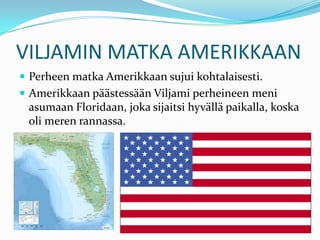 VILJAMIN MATKA AMERIKKAAN
 Perheen matka Amerikkaan sujui kohtalaisesti.
 Amerikkaan päästessään Viljami perheineen meni
 asumaan Floridaan, joka sijaitsi hyvällä paikalla, koska
 oli meren rannassa.
 