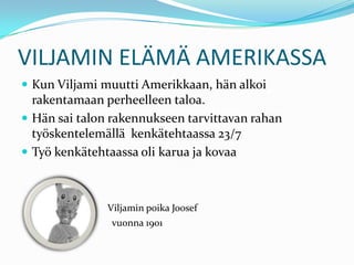 VILJAMIN ELÄMÄ AMERIKASSA
 Kun Viljami muutti Amerikkaan, hän alkoi
  rakentamaan perheelleen taloa.
 Hän sai talon rakennukseen tarvittavan rahan
  työskentelemällä kenkätehtaassa 23/7
 Työ kenkätehtaassa oli karua ja kovaa



               Viljamin poika Joosef
                vuonna 1901
 