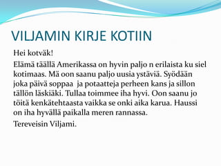 VILJAMIN KIRJE KOTIIN
Hei kotväk!
Elämä täällä Amerikassa on hyvin paljo n erilaista ku siel
kotimaas. Mä oon saanu paljo uusia ystäviä. Syödään
joka päivä soppaa ja potaatteja perheen kans ja sillon
tällön läskiäki. Tullaa toimmee iha hyvi. Oon saanu jo
töitä kenkätehtaasta vaikka se onki aika karua. Haussi
on iha hyvällä paikalla meren rannassa.
Tereveisin Viljami.
 