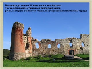 Вильянди до начала XX века носил имя Феллин.
Так же называется старинный ливонский замок,
руины которого считаются главным историческим памятником города
 