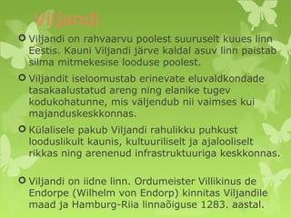 Viljandi 
 Viljandi on rahvaarvu poolest suuruselt kuues linn 
Eestis. Kauni Viljandi järve kaldal asuv linn paistab 
silma mitmekesise looduse poolest. 
 Viljandit iseloomustab erinevate eluvaldkondade 
tasakaalustatud areng ning elanike tugev 
kodukohatunne, mis väljendub nii vaimses kui 
majanduskeskkonnas. 
 Külalisele pakub Viljandi rahulikku puhkust 
looduslikult kaunis, kultuuriliselt ja ajalooliselt 
rikkas ning arenenud infrastruktuuriga keskkonnas. 
 Viljandi on iidne linn. Ordumeister Villikinus de 
Endorpe (Wilhelm von Endorp) kinnitas Viljandile 
maad ja Hamburg-Riia linnaõiguse 1283. aastal. 
 