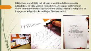 Bibliotēkas apmeklētāji tiek aicināti iesaistīties dažādās radošās
nodarbībās, ko vada vietējie rokdarbnieki. Aleta pati skolēniem un
citiem interesentiem māca glītrakstīšanu un iepazīstina ar kaligrāfiju, jo
ir apguvusi kaligrāfijas kursu Līvijas Bērziņas vadībā.
 