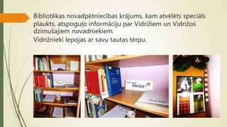 Bibliotēkas novadpētniecības krājums, kam atvēlēts speciāls
plaukts, atspoguļo informāciju par Vidrižiem un Vidrižos
dzimušajiem novadniekiem.
Vidrižnieki lepojas ar savu tautas tērpu.
 