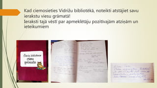 Kad ciemosieties Vidrižu bibliotēkā, noteikti atstājiet savu
ierakstu viesu grāmatā!
Ieraksti tajā vēstī par apmeklētāju pozitīvajām atziņām un
ieteikumiem
 