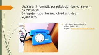 Uzziņas un informāciju par pakalpojumiem var saņemt
arī telefoniski.
Šo iespēju labprāt izmanto cilvēki ar īpašajām
vajadzībām.
 Tālr.: 64062438 (bibliotēkā)
Fakss: 64062295
E-pasts: vidrizu_biblioteka@limbazi.lv
 