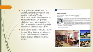  2014. gadā pēc pārcelšanās uz
jaunām, remontētām telpām tika
pozitīvi novērtēts Vidrižu
bibliotēkas telpiskais risinājums, un
tā iekļauta izstādē un grāmatā
«Latvijas mazās gaismas pilis». Tas
bija patiess prieka mirklis ilggadējai
bibliotēkas vadītājai Ilgai Geidei.
 Ilgas Geides darbu kopš 2017. gada
turpina Aleta Kalniņa, kura labprāt
izrāda Vidrižu vēsturisko centru,
skolas ēkas un citas ievērojamas
vietas.
 