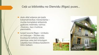 Ceļā uz bibliotēku no Dienvidu (Rīgas) puses…
 skats allaž aizķeras pie īpašā
kokamatniecības meistardarba –
muižas kompleksā ietilpstošā
guļbūves mednieku namiņa
«Šveices», kas ir kultūras
piemineklis.
 turpat tuvumā Rīgas – Limbažu
un Lēdurgas – Skultes ceļu
krustojumā ierīkota neliela
piemiņas vieta šeit kritušajam
Lāčplēša Kara Ordeņa kavalierim
Vilim Gelbem
 