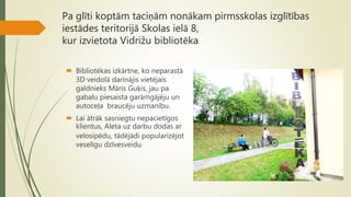Pa glīti koptām taciņām nonākam pirmsskolas izglītības
iestādes teritorijā Skolas ielā 8,
kur izvietota Vidrižu bibliotēka
 Bibliotēkas izkārtne, ko neparastā
3D veidolā darinājis vietējais
galdnieks Māris Guķis, jau pa
gabalu piesaista garāmgājēju un
autoceļa braucēju uzmanību.
 Lai ātrāk sasniegtu nepacietīgos
klientus, Aleta uz darbu dodas ar
velosipēdu, tādējādi popularizējot
veselīgu dzīvesveidu
 