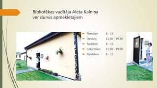 Bibliotēkas vadītāja Aleta Kalniņa
ver durvis apmeklētājiem
 Pirmdien 8 - 16
 Otrdien 11:30 - 19:30
 Trešdien 8 - 16
 Ceturtdien 11:30 - 19:30
 Piektdien 8 - 15
 