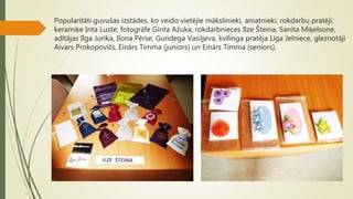 Popularitāti guvušas izstādes, ko veido vietējie mākslinieki, amatnieki, rokdarbu pratēji:
keramiķe Inta Luste, fotogrāfe Ginta Ažuka, rokdarbnieces Ilze Šteina, Sanita Miķelsone,
adītājas Ilga Jurika, Ilona Pērse, Gundega Vasiļjeva, kvīlinga pratēja Līga Jelniece, gleznotāji
Aivars Prokopovičs, Einārs Timma (juniors) un Einārs Timma (seniors).
 