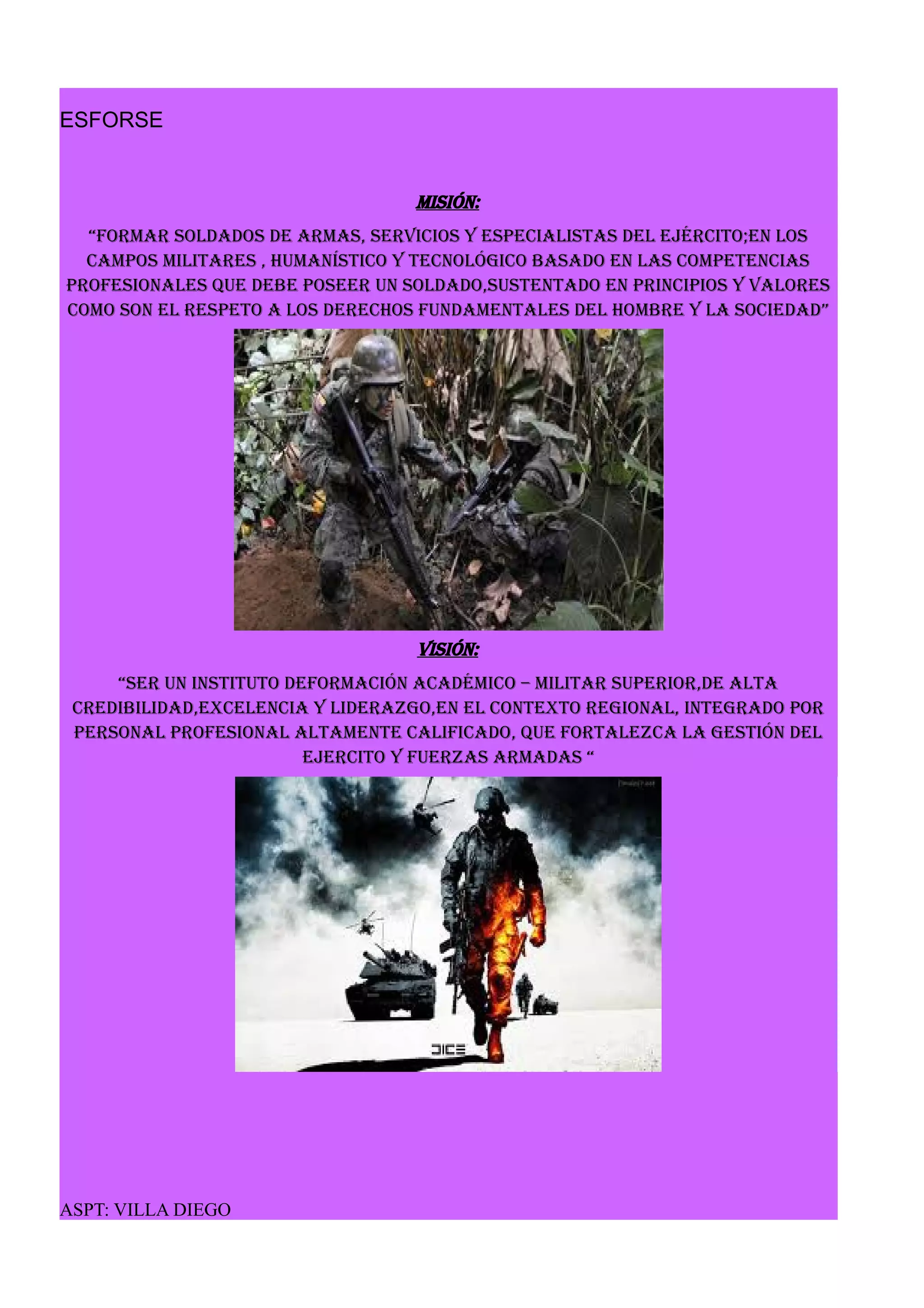 ESFORSE
MISIÓN:
“Formar soldados de armas, servicios y especialistas del ejército;en los
campos militares , humanístico y tecnológico basado en las competencias
profesionales que debe poseer un soldado,sustentado en principios y valores
como son el respeto a los derechos fundamentales del hombre y la sociedad”
visión:
“ser un instituto deformación académico – militar superior,de alta
credibilidad,excelencia y liderazgo,en el contexto regional, integrado por
personal profesional altamente calificado, que fortalezca la gestión del
ejercito y fuerzas armadas “
ASPT: VILLA DIEGO
