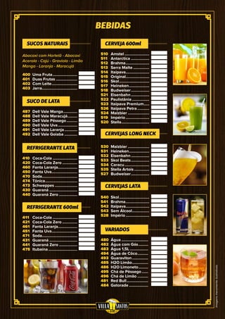 Imagensmeramenteilustrativas
BEBIDAS
400
401
402
403
510
511
512
513
514
515
516
517
518
521
522
523
526
524
519
520
480
482
483
494
493
485
486
495
496
481
484
487
488
489
490
491
492
530
531
532
533
534
535
527
540
541
542
543
528
410
420
460
450
470
474
473
430
440
411
421
461
451
471
431
441
475
Abacaxi com Hortelã - Abacaxi
Acerola - Cajú - Graviola - Limão
Manga - Laranja - Maracujá
Uma Fruta........................
Duas Frutas.....................
Com Leite.........................
Jarra..................................
Amstel........................
Antarctica..................
Brahma.......................
Serra Malte................
Itaipava.......................
Original.......................
Skol.............................
Heineken....................
Budweiser..................
Eisenbahn..................
Paulistânia.................
Itaipava Premium......
Itaipava Petra............
Malzbier.....................
Império.......................
Stella...........................
Água..........................
Água com Gás..........
Água 1,5L..................
Água de Côco...........
Guaraviton................
H2O Limão................
H2O Limoneto..........
Chá de Pêssego.......
Chá de Limão...........
Red Bull.....................
Gatorade...................
Dell Vale Manga..............
Dell Vale Maracujá..........
Dell Vale Pêssego...........
Dell Vale Uva...................
Dell Vale Laranja.............
Dell Vale Goiaba.............
Malzbier.....................
Heineken....................
Eisenbahn..................
Skol Beats..................
Caracu........................
Stella Artois...............
Budweiser..................
Skol.............................
Brahma.......................
Itaipava.......................
Sem Álcool.................
Império.......................
Coca-Cola........................
Coca-Cola Zero...............
Fanta Laranja...................
Fanta Uva.........................
Soda..................................
Tônica...............................
Schweppes......................
Guaraná...........................
Guaraná Zero..................
Coca-Cola........................
Coca-Cola Zero...............
Fanta Laranja...................
Fanta Uva.........................
Soda..................................
Guaraná...........................
Guaraná Zero..................
Itubaína............................
SUCOS NATURAIS CERVEJA 600ml
VARIADOS
SUCO DE LATA
CERVEJAS LONG NECK
CERVEJAS LATA
REFRIGERANTE LATA
REFRIGERANTE 600ml
 