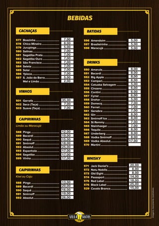 Imagensmeramenteilustrativas
BEBIDAS
577
578
579
580
581
582
583
584
585
586
587
550
551
552
553
554
555
556
557
558
559
560
561
562
563
564
565
566
567
568
569
570
501
502
503
596
597
598
571
572
573
574
575
576
529
588
589
590
591
592
593
594
595
588
589
590
591
592
Limão ou Maracujá
Kiwi ou Caju
Boazinha................................
Chico Mineiro........................
Jurupinga...............................
Salinas....................................
Sagatiba Prata.......................
Sagatiba Ouro.......................
São Francisco........................
Seleta.....................................
Solar.......................................
Ypioca.....................................
S. João da Barra....................
Mel e Limão...........................
Amarula.................................
Bacardi..................................
Big Apple..............................
Campari.................................
Catuaba Selvagem..............
Cinzano.................................
Contini...................................
Cynar.....................................
Dreher...................................
Domecq.................................
Fernet....................................
Genebra................................
Gin.........................................
Smirnoff Ice..........................
St Remmy..............................
Steinhaeger..........................
Tequila...................................
Underberg............................
Vodka Smirnoff....................
Vodka Absolut......................
Martini...................................
Garrafa...................................
Seco (Taça)............................
Suave (Taça)..........................
Amendoim............................
Brasileirinha.........................
Maracujá...............................
Jack Daniel’s.........................
Natu Nobilis...........................
Old Eight................................
Passaport...............................
Red Label...............................
Black Label............................
Cavalo Branco.......................
Pinga......................................
Bacardi...................................
Saquê.....................................
Smirnoff.................................
Absolut...................................
Espanhola..............................
Sagatiba.................................
Vinho......................................
Pinga......................................
Bacardi...................................
Saquê.....................................
Smirnoff.................................
Absolut...................................
CACHAÇAS
DRINKS
VINHOS
BATIDAS
WHISKY
CAIPIRINHAS
CAIPIRINHAS
7,00
8,00
5,00
7,00
7,00
7,00
7,00
7,00
7,00
7,00
5,00
2,00
35,00
7,00
7,00
5,00
5,00
5,00
8,00
8,00
8,00
8,00
5,00
6,00
6,00
6,00
5,00
7,00
7,00
7,00
8,00
8,00
7,00
7,00
8,00
8,00
8,00
17,00
20,00
14,00
8,00
8,00
18,00
25,00
15,00
12,00
19,00
15,00
18,00
25,00
17,00
17,00
17,00
13,00
20,00
16,00
19,00
26,00
 