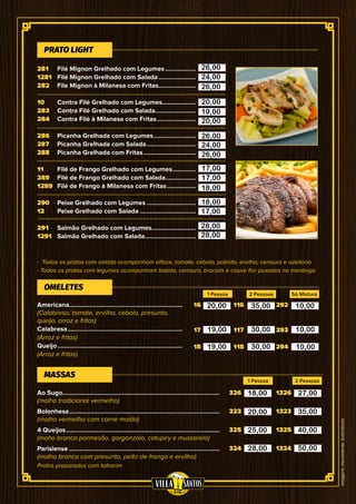 Imagensmeramenteilustrativas
Filé Mignon Grelhado com Legumes...................
Filé Mignon Grelhado com Salada.......................
File Mignon à Milanesa com Fritas.......................
Contra Filé Grelhado com Legumes....................
Contra Filé Grelhado com Salada.........................
Contra Filé à Milanesa com Fritas........................
Picanha Grelhada com Legumes..........................
Picanha Grelhada com Salada..............................
Picanha Grelhada com Fritas................................
Filé de Frango Grelhado com Legumes...............
Filé de Frango Grelhado com Salada...................
Filé de Frango à Milanesa com Fritas..................
Peixe Grelhado com Legumes..............................
Peixe Grelhado com Salada..................................
Salmão Grelhado com Legumes...........................
Salmão Grelhado com Salada...............................
16
17
18
116
117
118
292
293
294
- Todos os pratos com salada acompanham alface, tomate, cebola, palmito, ervilha, cenoura e azeitona
- Todos os pratos com legumes acompanham batata, cenoura, brocolis e couve flor puxados na manteiga
Pratos preparados com talharim
Americana....................................................................
(Calabresa, tomate, ervilha, cebola, presunto,
queijo, arroz e fritas)
Calabresa.....................................................................
(Arroz e fritas)
Queijo...........................................................................
(Arroz e fritas)
OMELETES
1 Pessoa 2 Pessoas
281
1281
282
10
283
284
286
287
288
11
289
1289
290
12
291
1291
PRATO LIGHT
Só Mistura
326
323
325
324
1326
1323
1325
1324
Ao Sugo.............................................................................................
(molho tradicional vermelho)
Bolonhesa..........................................................................................
(molho vermelho com carne moída)
4 Queijos............................................................................................
(moho branco parmesão, gorgonzola, catupiry e mussarela)
Parisiense..........................................................................................
(molho branco com presunto, peito de frango e ervilha)
MASSAS
1 Pessoa 2 Pessoas
26,00
24,00
26,00
20,00
19,00
20,00
26,00
24,00
26,00
17,00
17,00
18,00
18,00
17,00
28,00
28,00
20,00
19,00
19,00
35,00
30,00
30,00
10,00
10,00
10,00
18,00
20,00
25,00
28,00
27,00
35,00
40,00
50,00
 