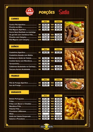 Imagensmeramenteilustrativas
PORÇÕES
26
27
28
30
295
296
31
32
33
34
35
36
40
41
43
44
46
47
48
49
298
55
50
126
127
128
130
1295
1296
131
132
133
135
136
140
141
143
144
146
147
148
149
1298
155
150
Contra Filé Aperitivo..........................
Picanha ao Alho..................................
Filé Mignon Aperitivo.........................
Carne Seca Desfiada na manteiga
de garrafa com mandioca frita..........
Picanha com Catupiry........................
Filé Mignon com Catupiry.................
Costelinha Aperitivo...........................
Costelinha Assada com Molho
Barbecue e Anéis de Cebola.............
Costela Suína com Mandioca...........
Torresminho.........................................
Calabresa Acebolada na Cachaça....
Toscana Aurora Acebolada...............
Filé de Frango Aperitivo....................
Isca de Frango.....................................
Batata Portuguesa..............................
Fritas.....................................................
Fritas com Bacon e Cheddar.............
Mandioca Frita....................................
Polenta Frita........................................
Provolone à Milanesa.........................
Mista.....................................................
Anéis de Cebola Empanada................
Salame e Provolone.............................
CARNES
SUÍNOS
FRANGO
VARIADOS
Meia
Meia
Meia
Meia
Inteira
Inteira
Inteira
Inteira
49,00
69,00
75,00
58,00
73,00
73,00
44,00
58,00
49,00
16,00
36,00
34,00
38,00
40,00
31,00
25,00
35,00
28,00
28,00
40,00
30,00
30,00
59,00
83,00
87,00
73,00
88,00
88,00
53,00
53,00
59,00
48,00
44,00
45,00
49,00
35,00
35,00
43,00
35,00
35,00
53,00
35,00
38,00
 