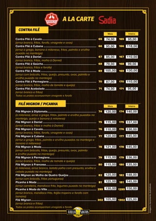 Imagensmeramenteilustrativas
65
66
67
68
69
70
71
74
75
76
77
78
79
80
82
81
299
302
165
166
167
168
169
170
171
174
175
176
177
178
179
180
182
181
1299
1302
Contra Filé à Cavalo..........................................................................
(arroz branco, fritas, farofa, vinagrete e ovos)
Contra Filé à Cubana........................................................................
(arroz a grega, banana à milanesa, fritas, palmito e ervilha
puxado na manteiga)
Contra Filé à Daniel...........................................................................
(arroz branco, fritas, molho à Daniel)
Contra Filé à Gaúcha.........................................................................
(arroz branco, fritas e farofa)
Contra Filé à Moda............................................................................
(arroz com brócolis, fritas, queijo, presunto, ovos, palmito e
ervilha puxado na manteiga)
Contra Filé à Parmegiana.................................................................
(arroz branco, fritas, molho de tomate e queijo)
Contra Filé Acebolado......................................................................
(arroz branco e fritas)
Filé Mignon à Diplomata...................................................................
(a milanesa, arroz a grega, fritas, palmito e ervilha puxados na
manteiga, queijo e banana à milanesa)
Filé Mignon à Daniel.........................................................................
(arroz branco, fritas e molho à Daniel)
Filé Mignon à Cavalo.........................................................................
(arroz branco, fritas, farofa, vinagrete e ovos)
Filé Mignon à Cubana.......................................................................
(arroz a grega, fritas, palmito e ervilha puxados na manteiga e
banana à milanesa)
Filé Mignon à Moda...........................................................................
(arroz com brócolis, fritas, queijo, presunto, ovos, palmito
e ervilha puxado na manteiga)
Filé Mignon à Parmegiana................................................................
(arroz branco, fritas, molho de tomate e queijo)
Filé Mignon à Francesa.....................................................................
(à milanesa, arroz branco, batata palha com presunto, ervilha e
cebola puxado na manteiga)
Filé Mignon ao Molho de Quatro Queijos......................................
(arroz com brócolis, fritas portuguesa)
Picanha à Moda.................................................................................
(arroz carreteiro, mandioca frita, legumes puxado na manteiga)
Picanha à Moda do Villa...................................................................
(arroz branco, mandioca frita, feijão tropeiro e farofa com
banana)
Filé Mignon.........................................................................................
(arroz branco e fritas)
CONTRA FILÉ
FILÉ MIGNON / PICANHA
Meia
Meia
Inteira
Inteira
A LA CARTE
Todos os pratos acompanham vinagrete e farofa
Todos os pratos acompanham vinagrete e farofa
74,00
95,00
85,00
79,00
105,00
87,00
74,00
120,00
115,00
120,00
110,00
121,00
115,00
115,00
125,00
125,00
130,00
105,00
140,00
137,00
130,00
145,00
145,00
136,00
135,00
148,00
145,00
150,00
125,00
95,00
118,00
110,00
99,00
130,00
110,00
95,00
 