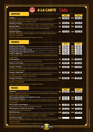 Imagensmeramenteilustrativas
214
83
84
85
95
96
97
98
99
200
329
86
87
88
89
90
91
92
93
94
218
314
183
184
185
195
196
197
198
199
300
1329
186
187
188
189
190
191
192
193
194
318
À Moda...........................................................................................................
(contra filé, calabresa, lombo, filé de frango, legumes puxados na
manteiga, farofa, arroz a grega e fritas)
Espetão à Gaúcha.........................................................................................
(contra filé, calabresa, lombo, filé de frango, arroz branco e fritas)
Espetão Misto................................................................................................
(contra filé, calabresa, filé de frango, lombo, arroz à grega,
fritas e farofa)
Espetão Especial...........................................................................................
(picanha, filé mignon, lombo, linguiça, arroz carreteiro, fritas, farofa e
banana à milanesa)
Acapulco........................................................................................................
(filé de linguado grelhado com palmito e ervilha puxados na manteiga,
batata souté e arroz branco)
Filé de peixe grelhado com legumes e arroz............................................
Filé de peixe à cubana.................................................................................
(arroz à grega, palmito e ervilha puxados na manteiga, fritas e banana
à milanesa)
Filé de peixe à parmegiana.........................................................................
(arroz branco, fritas, molho de tomate e queijo)
Filé de peixe ao molho de camarão...........................................................
(arroz branco e purê de batata)
Belle Meuniere..............................................................................................
(grelhado, molho especial com champignon, alcaparras, camarão,
batata saute e cebola meia lua puxados na manteiga)
Camarão a Grega..........................................................................................
(18 camarões pistolas a milanesa, arroz a grega, provolone a milanesa
e batata palha)
À Passarinho Simples...................................................................................
À Passarinho com Fritas..............................................................................
À Passarinho com Fritas e Arroz................................................................
À Passarinho com Legumes e Arroz..........................................................
Frango à Milanesa........................................................................................
(arroz à grega, fritas, palmito e ervilha puxados na manteiga e banana
à milanesa)
À Parmegiana................................................................................................
(arroz branco, fritas, molho de tomate e queijo)
Supremo de Frango .....................................................................................
(à milanesa, arroz branco, fritas e creme de milho)
Frango à Cubana..........................................................................................
(à milanesa, arroz à grega, fritas, banana à milanesa, palmito e ervilha
puxados na manteiga)
Frango à Diplomata......................................................................................
(à milanesa, arroz à grega, frias, palmito e ervilha puxados na
manteiga, queijo e banana à milanesa)
Frango à Francesa........................................................................................
(à milanesa, arroz branco, batata palha com presunto, ervilha e cebola
puxado na manteiga)
ESPETOS
PEIXES
FRANGO
Meia
Meia
Meia
Inteira
Inteira
Inteira
A LA CARTE
Todos os pratos acompanham vinagrete e farofa
Todos os pratos acompanham vinagrete e farofa
Todos os pratos acompanham vinagrete e farofa
120,00
105,00
125,00
135,00
145,00
125,00
138,00
165,00
35,00
35,00
50,00
57,00
58,00
75,00
45,00
65,00
72,00
73,00
93,00
80,00
90,00
95,00
98,00
80,00
100,00
105,00
110,00
115,00
98,00
89,00
69,00
99,00
87,00
105,00
112,00
100,00
110,00
89,00
99,00
125,00
135,00
 