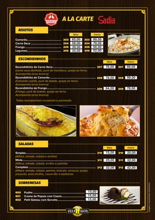 Imagensmeramenteilustrativas
Camarão...............................................
Carne Seca..........................................
Frango..................................................
Legumes...............................................
203
204
205
206
207
208
209
210
211
212
600
601
602
303
304
305
306
307
308
309
310
311
312
Escondidinho de Carne Seca...........................................................
(carne seca desfiada, purê de mandioca, queijo ao forno.
Acompanha arroz branco)
Escondidinho de Camarão...............................................................
(Camarão cozido, purê de batata, queijo ao forno.
Acompanha arroz branco)
Escondidinho de Frango...................................................................
(Frango, purê de batata, queijo ao forno.
Acompanha arroz branco)
Simples................................................................................................
(Alface, tomate, cebola e ervilha)
Mista....................................................................................................
(Alface, tomate, cebola, ervilha e palmito)
Completa............................................................................................
(Alface, tomate, cebola, palmito, brócolis, cenoura, queijo,
presunto, ovos ervilha,, couve-flor e azeitonas
Pudim.......................................................................
Creme de Papaia com Cassis................................
Petit Gateau com Sorvete......................................
RISOTOS
ESCONDIDINHOS
SALADAS
SOBREMESAS
A LA CARTE
Meia
Meia
Meia
Inteira
Inteira
Inteira
Todos acompanham mussarela e parmesão
65,00
58,00
39,00
35,00
99,00
79,00
58,00
52,00
79,00
79,00
64,00
99,00
99,00
78,00
15,00
25,00
32,00
20,00
32,00
42,00
15,00
15,00
15,00
 