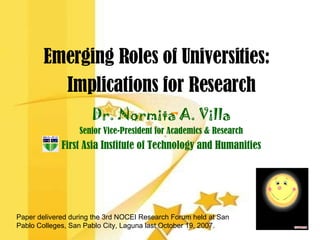 Emerging Roles of Universities:  Implications for Research Dr. Normita A. Villa Senior Vice-President for Academics & Research First Asia Institute of Technology and Humanities Paper delivered during the 3rd NOCEI Research Forum held at San Pablo Colleges, San Pablo City, Laguna last October 19, 2007. 