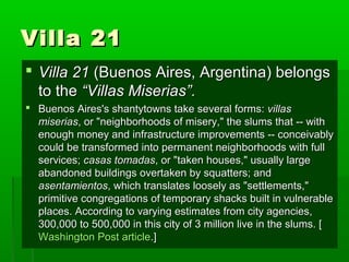 Villa 21Villa 21
 Villa 21Villa 21 (Buenos Aires, Argentina) belongs(Buenos Aires, Argentina) belongs
to theto the “Villas Miserias”.“Villas Miserias”.
 Buenos Aires's shantytowns take several forms:Buenos Aires's shantytowns take several forms: villasvillas
miseriasmiserias, or "neighborhoods of misery," the slums that -- with, or "neighborhoods of misery," the slums that -- with
enough money and infrastructure improvements -- conceivablyenough money and infrastructure improvements -- conceivably
could be transformed into permanent neighborhoods with fullcould be transformed into permanent neighborhoods with full
services;services; casas tomadascasas tomadas, or "taken houses," usually large, or "taken houses," usually large
abandoned buildings overtaken by squatters; andabandoned buildings overtaken by squatters; and
asentamientosasentamientos, which translates loosely as "settlements,", which translates loosely as "settlements,"
primitive congregations of temporary shacks built in vulnerableprimitive congregations of temporary shacks built in vulnerable
places. According to varying estimates from city agencies,places. According to varying estimates from city agencies,
300,000 to 500,000 in this city of 3 million live in the slums. [300,000 to 500,000 in this city of 3 million live in the slums. [
Washington Post articleWashington Post article.].]
 