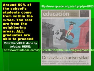 Around 60% of
the school’s
students come
from within the
villas. The rest
are from the
neighboring
areas. ALL
graduates are
able to proceed
to university
studies 
View the VIDEO done by
Infobae, HERE:
http://www.infobae.com/2013/12/07/1529102-un-colegio-privado-ba
http://www.opusdei.org.ar/art.php?p=42883
 