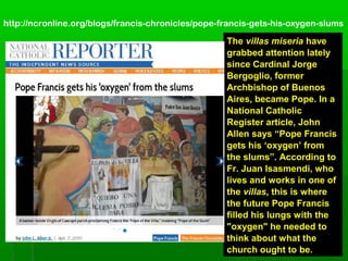TheThe villas miseriavillas miseria havehave
grabbed attention latelygrabbed attention lately
since Cardinal Jorgesince Cardinal Jorge
Bergoglio, formerBergoglio, former
Archbishop of BuenosArchbishop of Buenos
Aires, became Pope. In aAires, became Pope. In a
National CatholicNational Catholic
Register article, JohnRegister article, John
Allen says “Pope FrancisAllen says “Pope Francis
gets his ‘oxygen’ fromgets his ‘oxygen’ from
the slums”. According tothe slums”. According to
Fr. Juan Isasmendi, whoFr. Juan Isasmendi, who
lives and works in one oflives and works in one of
thethe villasvillas, this is where, this is where
the future Pope Francisthe future Pope Francis
filled his lungs with thefilled his lungs with the
"oxygen" he needed to"oxygen" he needed to
think about what thethink about what the
church ought to be.church ought to be.
http://ncronline.org/blogs/francis-chronicles/pope-francis-gets-his-oxygen-slums
 